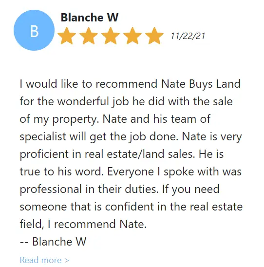 Client said "I would like to recommend Nate Buys Land for the wonderful job he did with the sale of my property. Nate and his team of specialist will get the job done. Nate is very proficient in real estate/land sales. He is true to his word. Everyone I spoke with was professional in their duties. If you need someone that is confident in the real estate field, I recommend Nate. -- Blanche W"